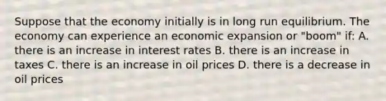 Suppose that the economy initially is in long run equilibrium. The economy can experience an economic expansion or "boom" if: A. there is an increase in interest rates B. there is an increase in taxes C. there is an increase in oil prices D. there is a decrease in oil prices