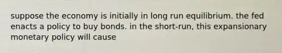 suppose the economy is initially in long run equilibrium. the fed enacts a policy to buy bonds. in the short-run, this expansionary monetary policy will cause