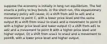 suppose the economy is initially in long run equilibrium. The fed enacts a policy to buy bonds. in the short run, this expansionary monetary policy will cause; A) a shift from ad2 to ad1 and a movement to point C, with a lower price level and the same output B) a shift from sras2 to sras1 and a movement to point D with a higher price level and lower output C) a shift from ad1 to ad2 and a movement to point B with a higher price level and higher output. D) a shift from sras1 to sras2 and a movement to pointB, with a lower price level and higher output.