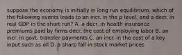 suppose the economy is initially in long run equilibrium. which of the following events leads to an incr. in the p level, and a decr. in real GDP in the short run? A. a decr. in health insurance premiums paid by firms decr. the cost of employing labor B. an incr. in govt. transfer payments C. an incr. in the cost of a key input such as oil D. a sharp fall in stock market prices