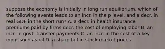 suppose the economy is initially in long run equilibrium. which of the following events leads to an incr. in the p level, and a decr. in real GDP in the short run? A. a decr. in health insurance premiums paid by firms decr. the cost of employing labor B. an incr. in govt. transfer payments C. an incr. in the cost of a key input such as oil D. a sharp fall in stock market prices