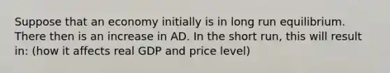 Suppose that an economy initially is in long run equilibrium. There then is an increase in AD. In the short run, this will result in: (how it affects real GDP and price level)