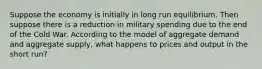 Suppose the economy is initially in long run equilibrium. Then suppose there is a reduction in military spending due to the end of the Cold War. According to the model of aggregate demand and aggregate supply, what happens to prices and output in the short run?