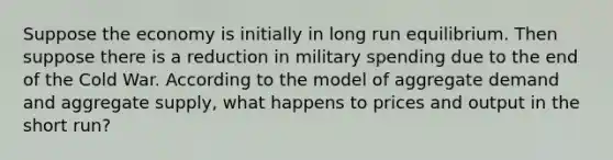 Suppose the economy is initially in long run equilibrium. Then suppose there is a reduction in military spending due to the end of the Cold War. According to the model of aggregate demand and aggregate supply, what happens to prices and output in the short run?