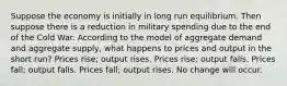 Suppose the economy is initially in long run equilibrium. Then suppose there is a reduction in military spending due to the end of the Cold War. According to the model of aggregate demand and aggregate supply, what happens to prices and output in the short run? Prices rise; output rises. Prices rise; output falls. Prices fall; output falls. Prices fall; output rises. No change will occur.