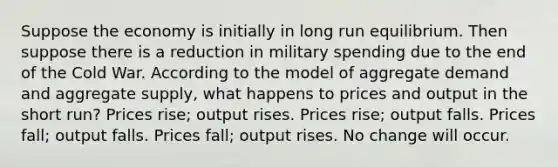 Suppose the economy is initially in long run equilibrium. Then suppose there is a reduction in military spending due to the end of the Cold War. According to the model of aggregate demand and aggregate supply, what happens to prices and output in the short run? Prices rise; output rises. Prices rise; output falls. Prices fall; output falls. Prices fall; output rises. No change will occur.