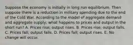 Suppose the economy is initially in long run equilibrium. Then suppose there is a reduction in military spending due to the end of the Cold War. According to the model of aggregate demand and aggregate supply, what happens to prices and output in the short run? A. Prices rise; output rises. B. Prices rise; output falls. C. Prices fall; output falls. D. Prices fall; output rises. E. No change will occur.