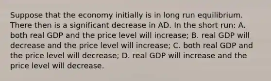 Suppose that the economy initially is in long run equilibrium. There then is a significant decrease in AD. In the short run: A. both real GDP and the price level will increase; B. real GDP will decrease and the price level will increase; C. both real GDP and the price level will decrease; D. real GDP will increase and the price level will decrease.