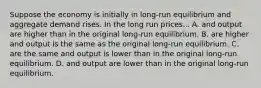 Suppose the economy is initially in long-run equilibrium and aggregate demand rises. In the long run prices... A. and output are higher than in the original long-run equilibrium. B. are higher and output is the same as the original long-run equilibrium. C. are the same and output is lower than in the original long-run equilibrium. D. and output are lower than in the original long-run equilibrium.