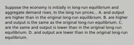 Suppose the economy is initially in long-run equilibrium and aggregate demand rises. In the long run prices... A. and output are higher than in the original long-run equilibrium. B. are higher and output is the same as the original long-run equilibrium. C. are the same and output is lower than in the original long-run equilibrium. D. and output are lower than in the original long-run equilibrium.