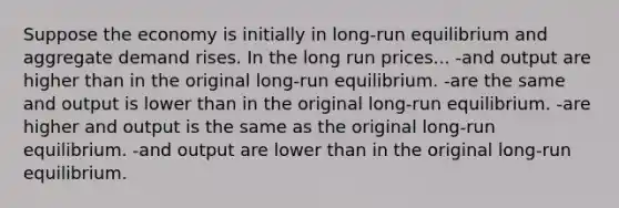 Suppose the economy is initially in long-run equilibrium and aggregate demand rises. In the long run prices... -and output are higher than in the original long-run equilibrium. -are the same and output is lower than in the original long-run equilibrium. -are higher and output is the same as the original long-run equilibrium. -and output are lower than in the original long-run equilibrium.