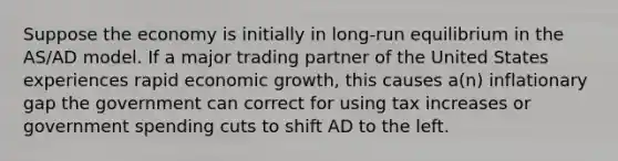 Suppose the economy is initially in long-run equilibrium in the AS/AD model. If a major trading partner of the United States experiences rapid economic growth, this causes a(n) inflationary gap the government can correct for using tax increases or government spending cuts to shift AD to the left.