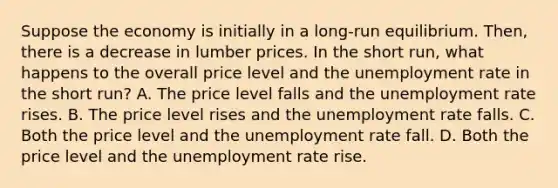 Suppose the economy is initially in a long-run equilibrium. Then, there is a decrease in lumber prices. In the short run, what happens to the overall price level and the unemployment rate in the short run? A. The price level falls and the unemployment rate rises. B. The price level rises and the unemployment rate falls. C. Both the price level and the unemployment rate fall. D. Both the price level and the unemployment rate rise.