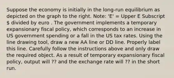 Suppose the economy is initially in the​ long-run equilibrium as depicted on the graph to the right.​ Note: 'E'​ = Upper E Subscript  divided by euro . The government implements a temporary expansionary fiscal​ policy, which corresponds to an increase in US government spending or a fall in the US tax rates. Using the line drawing tool​, draw a new AA line or DD line. Properly label this line. Carefully follow the instructions above and only draw the required object. As a result of temporary expansionary fiscal​ policy, output will ?? and the exchange rate will ?? in the short run.