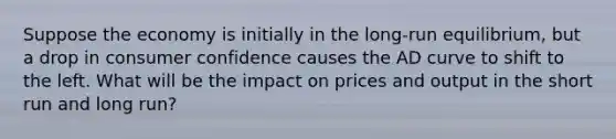 Suppose the economy is initially in the long-run equilibrium, but a drop in consumer confidence causes the AD curve to shift to the left. What will be the impact on prices and output in the short run and long run?