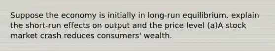 Suppose the economy is initially in long-run equilibrium. explain the short-run effects on output and the price level (a)A stock market crash reduces consumers' wealth.