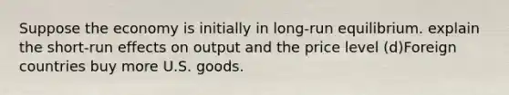 Suppose the economy is initially in long-run equilibrium. explain the short-run effects on output and the price level (d)Foreign countries buy more U.S. goods.