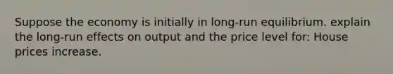 Suppose the economy is initially in long-run equilibrium. explain the long-run effects on output and the price level for: House prices increase.