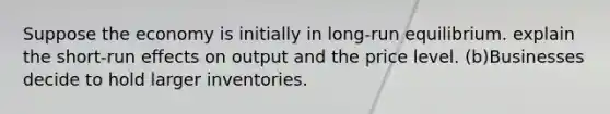 Suppose the economy is initially in long-run equilibrium. explain the short-run effects on output and the price level. (b)Businesses decide to hold larger inventories.