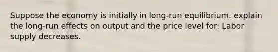 Suppose the economy is initially in long-run equilibrium. explain the long-run effects on output and the price level for: Labor supply decreases.