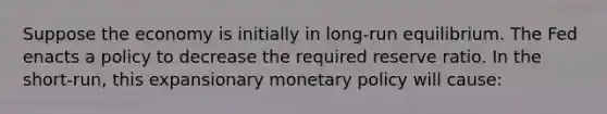 Suppose the economy is initially in​ long-run equilibrium. The Fed enacts a policy to decrease the required reserve ratio. In the​ short-run, this expansionary monetary policy will​ cause: