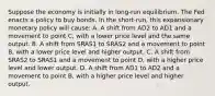 Suppose the economy is initially in​ long-run equilibrium. The Fed enacts a policy to buy bonds. In the​ short-run, this expansionary monetary policy will​ cause: A. A shift from AD2 to AD1 and a movement to point​ C, with a lower price level and the same output. B. A shift from SRAS1 to SRAS2 and a movement to point​ B, with a lower price level and higher output. C. A shift from SRAS2 to SRAS1 and a movement to point​ D, with a higher price level and lower output. D. A shift from AD1 to AD2 and a movement to point​ B, with a higher price level and higher output.