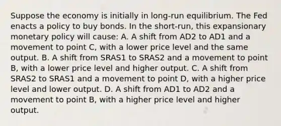 Suppose the economy is initially in​ long-run equilibrium. The Fed enacts a policy to buy bonds. In the​ short-run, this expansionary monetary policy will​ cause: A. A shift from AD2 to AD1 and a movement to point​ C, with a lower price level and the same output. B. A shift from SRAS1 to SRAS2 and a movement to point​ B, with a lower price level and higher output. C. A shift from SRAS2 to SRAS1 and a movement to point​ D, with a higher price level and lower output. D. A shift from AD1 to AD2 and a movement to point​ B, with a higher price level and higher output.