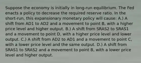 Suppose the economy is initially in long-run equilibrium. The Fed enacts a policy to decrease the required reserve ratio. In the short-run, this expansionary <a href='https://www.questionai.com/knowledge/kEE0G7Llsx-monetary-policy' class='anchor-knowledge'>monetary policy</a> will cause: A.) A shift from AD1 to AD2 and a movement to point B, with a higher price level and higher output. B.) A shift from SRAS2 to SRAS1 and a movement to point D, with a higher price level and lower output. C.) A shift from AD2 to AD1 and a movement to point C, with a lower price level and the same output. D.) A shift from SRAS1 to SRAS2 and a movement to point B, with a lower price level and higher output.