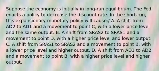 Suppose the economy is initially in​ long-run equilibrium. The Fed enacts a policy to decrease the discount rate. In the​ short-run, this expansionary <a href='https://www.questionai.com/knowledge/kEE0G7Llsx-monetary-policy' class='anchor-knowledge'>monetary policy</a> will​ cause:/ A. A shift from AD2 to AD1 and a movement to point​ C, with a lower price level and the same output. B. A shift from SRAS2 to SRAS1 and a movement to point​ D, with a higher price level and lower output. C. A shift from SRAS1 to SRAS2 and a movement to point​ B, with a lower price level and higher output. D. A shift from AD1 to AD2 and a movement to point​ B, with a higher price level and higher output.