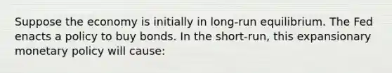 Suppose the economy is initially in​ long-run equilibrium. The Fed enacts a policy to buy bonds. In the​ short-run, this expansionary monetary policy will​ cause: