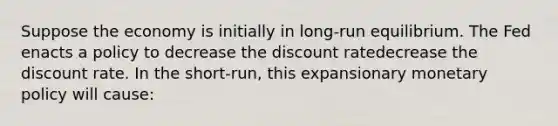 Suppose the economy is initially in​ long-run equilibrium. The Fed enacts a policy to decrease the discount ratedecrease the discount rate. In the​ short-run, this expansionary <a href='https://www.questionai.com/knowledge/kEE0G7Llsx-monetary-policy' class='anchor-knowledge'>monetary policy</a> will​ cause: