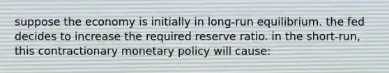 suppose the economy is initially in long-run equilibrium. the fed decides to increase the required reserve ratio. in the short-run, this contractionary monetary policy will cause: