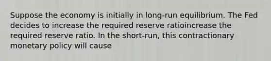 Suppose the economy is initially in​ long-run equilibrium. The Fed decides to increase the required reserve ratioincrease the required reserve ratio. In the​ short-run, this contractionary monetary policy will​ cause