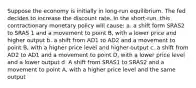 Suppose the economy is initially in long-run equilibrium. The fed decides to increase the discount rate. In the short-run, this contractionary monetary policy will cause: a. a shift form SRAS2 to SRAS 1 and a movement to point B, with a lower price and higher output b. a shift from AD1 to AD2 and a movement to point B, with a higher price level and higher output c. a shift from AD2 to AD1 and a movement to point D, with a lower price level and a lower output d. A shift from SRAS1 to SRAS2 and a movement to point A, with a higher price level and the same output