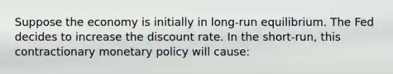 Suppose the economy is initially in​ long-run equilibrium. The Fed decides to increase the discount rate. In the​ short-run, this contractionary monetary policy will​ cause: