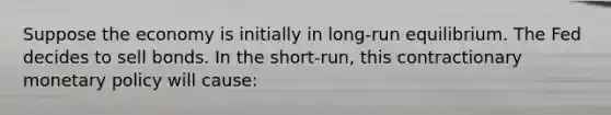 Suppose the economy is initially in​ long-run equilibrium. The Fed decides to sell bonds. In the​ short-run, this contractionary monetary policy will​ cause: