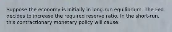 Suppose the economy is initially in​ long-run equilibrium. The Fed decides to increase the required reserve ratio. In the​ short-run, this contractionary monetary policy will​ cause: