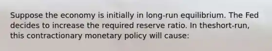 Suppose the economy is initially in​ long-run equilibrium. The Fed decides to increase the required reserve ratio. In the​short-run, this contractionary <a href='https://www.questionai.com/knowledge/kEE0G7Llsx-monetary-policy' class='anchor-knowledge'>monetary policy</a> will​ cause: