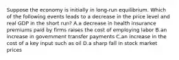 Suppose the economy is initially in long-run equilibrium. Which of the following events leads to a decrease in the price level and real GDP in the short run? A.a decrease in health insurance premiums paid by firms raises the cost of employing labor B.an increase in government transfer payments C.an increase in the cost of a key input such as oil D.a sharp fall in stock market prices