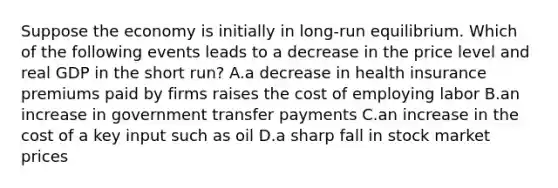 Suppose the economy is initially in long-run equilibrium. Which of the following events leads to a decrease in the price level and real GDP in the short run? A.a decrease in health insurance premiums paid by firms raises the cost of employing labor B.an increase in government transfer payments C.an increase in the cost of a key input such as oil D.a sharp fall in stock market prices