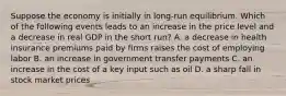 Suppose the economy is initially in long-run equilibrium. Which of the following events leads to an increase in the price level and a decrease in real GDP in the short run? A. a decrease in health insurance premiums paid by firms raises the cost of employing labor B. an increase in government transfer payments C. an increase in the cost of a key input such as oil D. a sharp fall in stock market prices