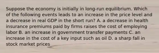 Suppose the economy is initially in long-run equilibrium. Which of the following events leads to an increase in the price level and a decrease in real GDP in the short run? A. a decrease in health insurance premiums paid by firms raises the cost of employing labor B. an increase in government transfer payments C. an increase in the cost of a key input such as oil D. a sharp fall in stock market prices