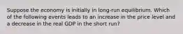 Suppose the economy is initially in long-run equilibrium. Which of the following events leads to an increase in the price level and a decrease in the real GDP in the short run?