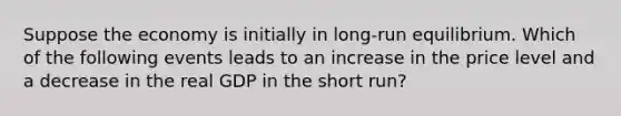 Suppose the economy is initially in long-run equilibrium. Which of the following events leads to an increase in the price level and a decrease in the real GDP in the short run?