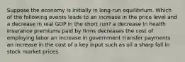 Suppose the economy is initially in long-run equilibrium. Which of the following events leads to an increase in the price level and a decrease in real GDP in the short run? a decrease in health insurance premiums paid by firms decreases the cost of employing labor an increase in government transfer payments an increase in the cost of a key input such as oil a sharp fall in stock market prices