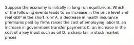 Suppose the economy is initially in long-run equilibrium. Which of the following events leads to an increase in the price level and real GDP in the short run? A. a decrease in health insurance premiums paid by firms raises the cost of employing labor B. an increase in government transfer payments C. an increase in the cost of a key input such as oil D. a sharp fall in stock market prices