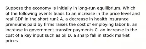 Suppose the economy is initially in long-run equilibrium. Which of the following events leads to an increase in the price level and real GDP in the short run? A. a decrease in health insurance premiums paid by firms raises the cost of employing labor B. an increase in government transfer payments C. an increase in the cost of a key input such as oil D. a sharp fall in stock market prices