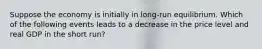 Suppose the economy is initially in long-run equilibrium. Which of the following events leads to a decrease in the price level and real GDP in the short run?