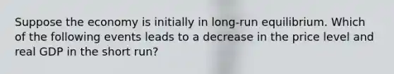 Suppose the economy is initially in long-run equilibrium. Which of the following events leads to a decrease in the price level and real GDP in the short run?