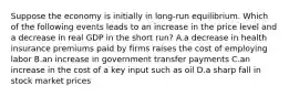 Suppose the economy is initially in long-run equilibrium. Which of the following events leads to an increase in the price level and a decrease in real GDP in the short run? A.a decrease in health insurance premiums paid by firms raises the cost of employing labor B.an increase in government transfer payments C.an increase in the cost of a key input such as oil D.a sharp fall in stock market prices